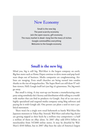New Economy
                           Small is the new big
                       The post-scarcity economy
                   Join the open-source, gift economy
          The mass market is dead—long live the mass of niches
                     Google commodiﬁes everything
                    Welcome to the Google economy




                     Small is the new big
Mind you, big is still big. Wal-Mart is the largest company on earth.
Big-box stores such as Home Depot continue to drive mom-and-pop hard-
ware shops out of business. Media companies are conglomerating. Air-
lines are merging. Even small churches are being turned into condos
thanks to the rise of megachurches. The Super Bowl can still draw 97 mil-
lion viewers. Hell, Google itself isn’t just big; it’s ginormous. No, big won’t
go away.
    But small is rising. A tiny start-up can become a manufacturing com-
pany using somebody else’s factory and distribution while selling to a world-
wide market that can ﬁnd its products via Google. Any of us can start a
highly specialized and targeted media company using blog software and
paying for it with Google ads. One person can plant a seed to start a po-
litical movement.
    There won’t be a single new retail behemoth to battle Wal-Mart like
Japanese monsters in Tokyo Bay. Instead, Wal-Mart and other big chains
are getting nipped at their heels by a million tiny competitors—a half
a million of them on eBay alone. In 2007 eBay sold $59.4 billion in
merchandise from 547,000 online stores. It may be dwarfed by Wal-
Mart’s $345 billion, but in 2007 eBay beat the sales of America’s largest
 