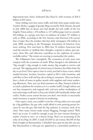 Jeff Jarvis                               55

department-store chain, Federated (aka Macy’s), with revenues of $26.3
billion in 853 stores.
   Some weblogs now have more traﬃc and links than major media sites.
Gawker Media, a gaggle of gossipy blogs started by Nick Denton, boasted
in July 2008 that its dozen sites had double the web traﬃc of the Los
Angeles Times online—254 million vs. 127 million page views in a month.
All weblogs, as a group, now have an audience of readers (57 million as
early as 2006, according to the Pew Internet and American Life survey)
that is larger than the number who buy daily newspapers (50 million in
early 2008, according to the Newspaper Association of America). Even
more striking, Pew said back in 2004 that 53 million Americans had
used the internet to “publish their thoughts, respond to others, post pic-
tures, share ﬁles and otherwise contribute to the explosion of content
available online.” The writers are starting to outnumber the readers.
   The Lilliputians have triumphed. The economies of scale must now
compete with the economies of small. What changed is the deﬁnition of
“big enough”—big enough to make money, big enough to survive and
succeed. The tipping point of critical mass in business has fallen from the
sky to eye level. Once upon a time in retail, you had to have a store, which
needed location, location, location; capital to ﬁll it with inventory; and
cash ﬂow to hire staﬀ and buy ads to bring in customers. Then you had to
have a chain of stores to gather muscle with suppliers and create market-
ing eﬃciencies. Now, you can ﬁnd customers via eBay, Amazon (which is
as much a platform for retailers as it is a retailer itself), Google (where you
can buy inexpensive and targeted ads), and new online marketplaces of
neat and unique stuﬀ such as Etsy.com (which sells handmade clothes and
crafts). Proﬁts accrue sooner because you don’t own bricks or necessarily
stock inventory or spend a fortune on marketing.
   Once upon a time, you couldn’t write for a living unless you were paid
by a big publisher, the guy who could aﬀord to own printing presses be-
cause he was the guy who had the big audience (a virtuous circle of its
time). Now many writers make money blogging. Enough money? Well,
that’s up to you. It could be enough to pay for your internet hosting or
maybe a lunch or two—or a decent living. Here’s an accounting of the
value of my blog: In 2007, I made $13,855 in ad revenue ($4,450 of that
from Google) on Buzzmachine. I shouldn’t have quit my day job, you say.
But Buzzmachine is what got me appointed as a journalism professor at
 