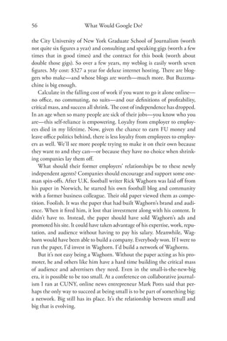 56                       What Would Google Do?

the City University of New York Graduate School of Journalism (worth
not quite six ﬁgures a year) and consulting and speaking gigs (worth a few
times that in good times) and the contract for this book (worth about
double those gigs). So over a few years, my weblog is easily worth seven
ﬁgures. My cost: $327 a year for deluxe internet hosting. There are blog-
gers who make—and whose blogs are worth—much more. But Buzzma-
chine is big enough.
    Calculate in the falling cost of work if you want to go it alone online—
no oﬃce, no commuting, no suits—and our deﬁnitions of proﬁtability,
critical mass, and success all shrink. The cost of independence has dropped.
In an age when so many people are sick of their jobs—you know who you
are—this self-reliance is empowering. Loyalty from employer to employ-
ees died in my lifetime. Now, given the chance to earn FU money and
leave oﬃce politics behind, there is less loyalty from employees to employ-
ers as well. We’ll see more people trying to make it on their own because
they want to and they can—or because they have no choice when shrink-
ing companies lay them oﬀ.
    What should their former employers’ relationships be to these newly
independent agents? Companies should encourage and support some one-
man spin-oﬀs. After U.K. football writer Rick Waghorn was laid oﬀ from
his paper in Norwich, he started his own football blog and community
with a former business colleague. Their old paper viewed them as compe-
tition. Foolish. It was the paper that had built Waghorn’s brand and audi-
ence. When it ﬁred him, it lost that investment along with his content. It
didn’t have to. Instead, the paper should have sold Waghorn’s ads and
promoted his site. It could have taken advantage of his expertise, work, repu-
tation, and audience without having to pay his salary. Meanwhile, Wag-
horn would have been able to build a company. Everybody won. If I were to
run the paper, I’d invest in Waghorn. I’d build a network of Waghorns.
    But it’s not easy being a Waghorn. Without the paper acting as his pro-
moter, he and others like him have a hard time building the critical mass
of audience and advertisers they need. Even in the small-is-the-new-big
era, it is possible to be too small. At a conference on collaborative journal-
ism I ran at CUNY, online news entrepreneur Mark Potts said that per-
haps the only way to succeed at being small is to be part of something big:
a network. Big still has its place. It’s the relationship between small and
big that is evolving.
 