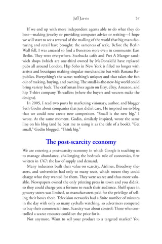 Jeff Jarvis                              57

   If we end up with more independent agents able to do what they do
best—making jewelry or providing computer advice or writing—I hope
we will start to see a reversal of the malling of the world that big manufac-
turing and retail have brought: the sameness of scale. Before the Berlin
Wall fell, I was amazed to ﬁnd a Benetton store even in communist East
Berlin. They were everywhere. Starbucks cafés and Pret A Manger sand-
wich shops (which are one-third owned by McDonald’s) have replaced
pubs all around London. Hip Soho in New York is ﬁlled no longer with
artists and boutiques making singular merchandise but with Banana Re-
publics. Everything’s the same; nothing’s unique; and that takes the fun
out of making, buying, and owning. The small-is-the-new-big world could
bring variety back. The craftsman lives again on Etsy, eBay, Amazon, and
hip T-shirt company Threadless (where the buyers and wearers make the
designs).
   In 2005, I read two posts by marketing visionary, author, and blogger
Seth Godin about companies that just didn’t care. He inspired me to blog
that we could now create new competitors. “Small is the new big,” I
wrote. At the same moment, Godin, similarly inspired, wrote the same
line on his blog (and he beat me to using it as the title of a book). “Get
small,” Godin blogged. “Think big.”


               The post-scarcity economy
We are entering a post-scarcity economy in which Google is teaching us
to manage abundance, challenging the bedrock rule of economics, ﬁrst
written in 1767: the law of supply and demand.
   Many industries built their value on scarcity. Airlines, Broadway the-
aters, and universities had only so many seats, which meant they could
charge what they wanted for them. They were scarce and thus more valu-
able. Newspapers owned the only printing press in town and you didn’t,
so they could charge you a fortune to reach their audience. Shelf space in
grocery stores was limited, so manufacturers paid for the privilege of sell-
ing their boxes there. Television networks had a ﬁnite number of minutes
in the day with only so many eyeballs watching, so advertisers competed
to buy their commercial time. Scarcity was about control: Those who con-
trolled a scarce resource could set the price for it.
   Not anymore. Want to sell your product to a targeted market? You
 