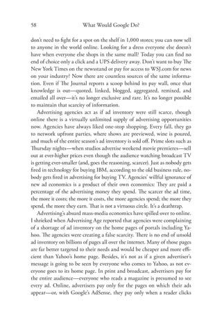 58                       What Would Google Do?

don’t need to ﬁght for a spot on the shelf in 1,000 stores; you can now sell
to anyone in the world online. Looking for a dress everyone else doesn’t
have when everyone else shops in the same mall? Today you can ﬁnd no
end of choice only a click and a UPS delivery away. Don’t want to buy The
New York Times on the newsstand or pay for access to WSJ.com for news
on your industry? Now there are countless sources of the same informa-
tion. Even if The Journal reports a scoop behind its pay wall, once that
knowledge is out—quoted, linked, blogged, aggregated, remixed, and
emailed all over—it’s no longer exclusive and rare. It’s no longer possible
to maintain that scarcity of information.
    Advertising agencies act as if ad inventory were still scarce, though
online there is a virtually unlimited supply of advertising opportunities
now. Agencies have always liked one-stop shopping. Every fall, they go
to network upfront parties, where shows are previewed, wine is poured,
and much of the entire season’s ad inventory is sold oﬀ. Prime slots such as
Thursday nights—when studios advertise weekend movie premieres—sell
out at ever-higher prices even though the audience watching broadcast TV
is getting ever-smaller (and, goes the reasoning, scarcer). Just as nobody gets
ﬁred in technology for buying IBM, according to the old business rule, no-
body gets ﬁred in advertising for buying TV. Agencies’ willful ignorance of
new ad economics is a product of their own economics: They are paid a
percentage of the advertising money they spend. The scarcer the ad time,
the more it costs; the more it costs, the more agencies spend; the more they
spend, the more they earn. That is not a virtuous circle. It’s a deathtrap.
    Advertising’s absurd mass-media economics have spilled over to online.
I shrieked when Advertising Age reported that agencies were complaining
of a shortage of ad inventory on the home pages of portals including Ya-
hoo. The agencies were creating a false scarcity. There is no end of unsold
ad inventory on billions of pages all over the internet. Many of those pages
are far better targeted to their needs and would be cheaper and more eﬃ-
cient than Yahoo’s home page. Besides, it’s not as if a given advertiser’s
message is going to be seen by everyone who comes to Yahoo, as not ev-
eryone goes to its home page. In print and broadcast, advertisers pay for
the entire audience—everyone who reads a magazine is presumed to see
every ad. Online, advertisers pay only for the pages on which their ads
appear—or, with Google’s AdSense, they pay only when a reader clicks
 