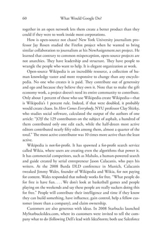 60                      What Would Google Do?

together in an open network lets them create a better product than they
could if they were to work inside most corporations.
   How is open-source not chaos? New York University journalism pro-
fessor Jay Rosen studied the Firefox project when he wanted to bring
similar collaboration to journalism at his NewAssignment.net project. He
learned that contrary to common misperception, open-source projects are
not anarchies. They have leadership and structure. They have people to
wrangle the people who want to help. It is elegant organization at work.
   Open-source Wikipedia is an incredible resource, a collection of hu-
man knowledge vaster and more responsive to change than any encyclo-
pedia. No one who creates it is paid. They contribute out of generosity
and ego and because they believe they own it. Note that to make the gift
economy work, a project doesn’t need its entire community to contribute.
Only about 1 percent of those who use Wikipedia create Wikipedia—that
is Wikipedia’s 1 percent rule. Indeed, if that were doubled, it probably
would create chaos. In Here Comes Everybody, NYU professor Clay Shirky,
who studies social software, calculated the output of the authors of one
article: “[O]f the 129 contributors on the subject of asphalt, a hundred of
them contributed only one edit each, while the half-dozen most active
editors contributed nearly ﬁfty edits among them, almost a quarter of the
total.” The most active contributor was 10 times more active than the least
active.
   Wikipedia is not-for-proﬁt. It has spawned a for-proﬁt search service
called Wikia, where users are creating even the algorithms that power it.
It has commercial competitors, such as Mahalo, a human-powered search
and guide created by serial entrepreneur Jason Calacanis, who pays his
writers. At the 2008 Burda DLD conference in Munich, Calacanis
tweaked Jimmy Wales, founder of Wikipedia and Wikia, for not paying
for content. Wales responded that nobody works for free. “What people do
for free is have fun. . . . We don’t look at basketball games and people
playing on the weekends and say these people are really suckers doing this
for free.” People will contribute their intelligence and time if they know
they can build something, have inﬂuence, gain control, help a fellow cus-
tomer (more than a company), and claim ownership.
   Customers are also generous with ideas. In 2008 Starbucks launched
MyStarbucksIdea.com, where its customers were invited to tell the com-
pany what to do (following Dell’s lead with IdeaStorm; both use Salesforce
 