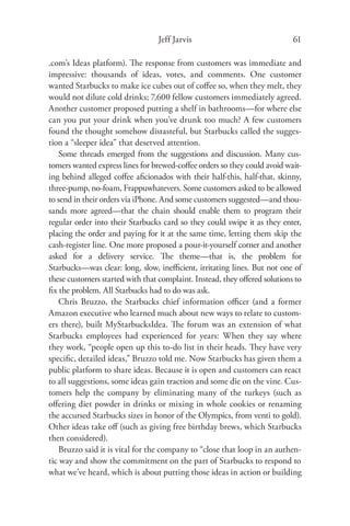 Jeff Jarvis                               61

.com’s Ideas platform). The response from customers was immediate and
impressive: thousands of ideas, votes, and comments. One customer
wanted Starbucks to make ice cubes out of coﬀee so, when they melt, they
would not dilute cold drinks; 7,600 fellow customers immediately agreed.
Another customer proposed putting a shelf in bathrooms—for where else
can you put your drink when you’ve drunk too much? A few customers
found the thought somehow distasteful, but Starbucks called the sugges-
tion a “sleeper idea” that deserved attention.
    Some threads emerged from the suggestions and discussion. Many cus-
tomers wanted express lines for brewed-coﬀee orders so they could avoid wait-
ing behind alleged coﬀee aﬁcionados with their half-this, half-that, skinny,
three-pump, no-foam, Frappuwhatevers. Some customers asked to be allowed
to send in their orders via iPhone. And some customers suggested—and thou-
sands more agreed—that the chain should enable them to program their
regular order into their Starbucks card so they could swipe it as they enter,
placing the order and paying for it at the same time, letting them skip the
cash-register line. One more proposed a pour-it-yourself corner and another
asked for a delivery service. The theme—that is, the problem for
Starbucks—was clear: long, slow, ineﬃcient, irritating lines. But not one of
these customers started with that complaint. Instead, they oﬀered solutions to
ﬁx the problem. All Starbucks had to do was ask.
    Chris Bruzzo, the Starbucks chief information oﬃcer (and a former
Amazon executive who learned much about new ways to relate to custom-
ers there), built MyStarbucksIdea. The forum was an extension of what
Starbucks employees had experienced for years: When they say where
they work, “people open up this to-do list in their heads. They have very
speciﬁc, detailed ideas,” Bruzzo told me. Now Starbucks has given them a
public platform to share ideas. Because it is open and customers can react
to all suggestions, some ideas gain traction and some die on the vine. Cus-
tomers help the company by eliminating many of the turkeys (such as
oﬀering diet powder in drinks or mixing in whole cookies or renaming
the accursed Starbucks sizes in honor of the Olympics, from venti to gold).
Other ideas take oﬀ (such as giving free birthday brews, which Starbucks
then considered).
    Bruzzo said it is vital for the company to “close that loop in an authen-
tic way and show the commitment on the part of Starbucks to respond to
what we’ve heard, which is about putting those ideas in action or building
 