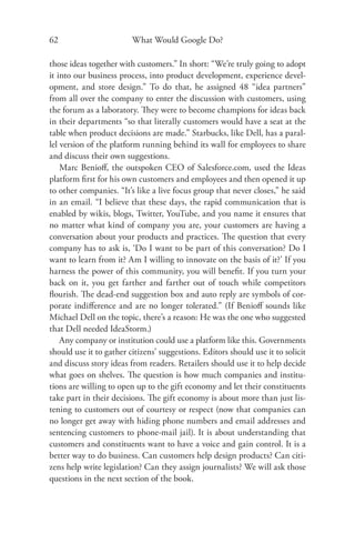 62                       What Would Google Do?

those ideas together with customers.” In short: “We’re truly going to adopt
it into our business process, into product development, experience devel-
opment, and store design.” To do that, he assigned 48 “idea partners”
from all over the company to enter the discussion with customers, using
the forum as a laboratory. They were to become champions for ideas back
in their departments “so that literally customers would have a seat at the
table when product decisions are made.” Starbucks, like Dell, has a paral-
lel version of the platform running behind its wall for employees to share
and discuss their own suggestions.
    Marc Benioﬀ, the outspoken CEO of Salesforce.com, used the Ideas
platform ﬁrst for his own customers and employees and then opened it up
to other companies. “It’s like a live focus group that never closes,” he said
in an email. “I believe that these days, the rapid communication that is
enabled by wikis, blogs, Twitter, YouTube, and you name it ensures that
no matter what kind of company you are, your customers are having a
conversation about your products and practices. The question that every
company has to ask is, ‘Do I want to be part of this conversation? Do I
want to learn from it? Am I willing to innovate on the basis of it?’ If you
harness the power of this community, you will beneﬁt. If you turn your
back on it, you get farther and farther out of touch while competitors
ﬂourish. The dead-end suggestion box and auto reply are symbols of cor-
porate indiﬀerence and are no longer tolerated.” (If Benioﬀ sounds like
Michael Dell on the topic, there’s a reason: He was the one who suggested
that Dell needed IdeaStorm.)
    Any company or institution could use a platform like this. Governments
should use it to gather citizens’ suggestions. Editors should use it to solicit
and discuss story ideas from readers. Retailers should use it to help decide
what goes on shelves. The question is how much companies and institu-
tions are willing to open up to the gift economy and let their constituents
take part in their decisions. The gift economy is about more than just lis-
tening to customers out of courtesy or respect (now that companies can
no longer get away with hiding phone numbers and email addresses and
sentencing customers to phone-mail jail). It is about understanding that
customers and constituents want to have a voice and gain control. It is a
better way to do business. Can customers help design products? Can citi-
zens help write legislation? Can they assign journalists? We will ask those
questions in the next section of the book.
 