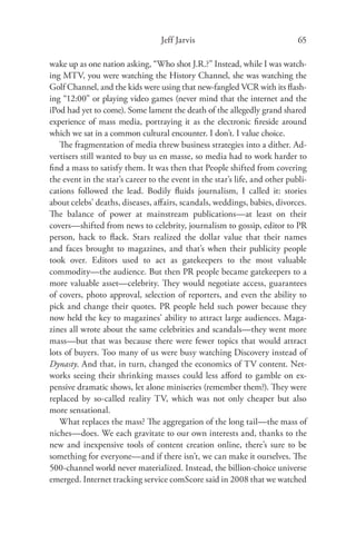 Jeff Jarvis                                65

wake up as one nation asking, “Who shot J.R.?” Instead, while I was watch-
ing MTV, you were watching the History Channel, she was watching the
Golf Channel, and the kids were using that new-fangled VCR with its ﬂash-
ing “12:00” or playing video games (never mind that the internet and the
iPod had yet to come). Some lament the death of the allegedly grand shared
experience of mass media, portraying it as the electronic ﬁreside around
which we sat in a common cultural encounter. I don’t. I value choice.
   The fragmentation of media threw business strategies into a dither. Ad-
vertisers still wanted to buy us en masse, so media had to work harder to
ﬁnd a mass to satisfy them. It was then that People shifted from covering
the event in the star’s career to the event in the star’s life, and other publi-
cations followed the lead. Bodily ﬂuids journalism, I called it: stories
about celebs’ deaths, diseases, aﬀairs, scandals, weddings, babies, divorces.
The balance of power at mainstream publications—at least on their
covers—shifted from news to celebrity, journalism to gossip, editor to PR
person, hack to ﬂack. Stars realized the dollar value that their names
and faces brought to magazines, and that’s when their publicity people
took over. Editors used to act as gatekeepers to the most valuable
commodity—the audience. But then PR people became gatekeepers to a
more valuable asset—celebrity. They would negotiate access, guarantees
of covers, photo approval, selection of reporters, and even the ability to
pick and change their quotes. PR people held such power because they
now held the key to magazines’ ability to attract large audiences. Maga-
zines all wrote about the same celebrities and scandals—they went more
mass—but that was because there were fewer topics that would attract
lots of buyers. Too many of us were busy watching Discovery instead of
Dynasty. And that, in turn, changed the economics of TV content. Net-
works seeing their shrinking masses could less aﬀord to gamble on ex-
pensive dramatic shows, let alone miniseries (remember them?). They were
replaced by so-called reality TV, which was not only cheaper but also
more sensational.
   What replaces the mass? The aggregation of the long tail—the mass of
niches—does. We each gravitate to our own interests and, thanks to the
new and inexpensive tools of content creation online, there’s sure to be
something for everyone—and if there isn’t, we can make it ourselves. The
500-channel world never materialized. Instead, the billion-choice universe
emerged. Internet tracking service comScore said in 2008 that we watched
 