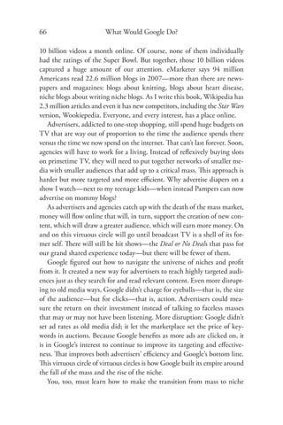 66                       What Would Google Do?

10 billion videos a month online. Of course, none of them individually
had the ratings of the Super Bowl. But together, those 10 billion videos
captured a huge amount of our attention. eMarketer says 94 million
Americans read 22.6 million blogs in 2007—more than there are news-
papers and magazines: blogs about knitting, blogs about heart disease,
niche blogs about writing niche blogs. As I write this book, Wikipedia has
2.3 million articles and even it has new competitors, including the Star Wars
version, Wookiepedia. Everyone, and every interest, has a place online.
    Advertisers, addicted to one-stop shopping, still spend huge budgets on
TV that are way out of proportion to the time the audience spends there
versus the time we now spend on the internet. That can’t last forever. Soon,
agencies will have to work for a living. Instead of reﬂexively buying slots
on primetime TV, they will need to put together networks of smaller me-
dia with smaller audiences that add up to a critical mass. This approach is
harder but more targeted and more eﬃcient. Why advertise diapers on a
show I watch—next to my teenage kids—when instead Pampers can now
advertise on mommy blogs?
    As advertisers and agencies catch up with the death of the mass market,
money will ﬂow online that will, in turn, support the creation of new con-
tent, which will draw a greater audience, which will earn more money. On
and on this virtuous circle will go until broadcast TV is a shell of its for-
mer self. There will still be hit shows—the Deal or No Deals that pass for
our grand shared experience today—but there will be fewer of them.
    Google ﬁgured out how to navigate the universe of niches and proﬁt
from it. It created a new way for advertisers to reach highly targeted audi-
ences just as they search for and read relevant content. Even more disrupt-
ing to old media ways, Google didn’t charge for eyeballs—that is, the size
of the audience—but for clicks—that is, action. Advertisers could mea-
sure the return on their investment instead of talking to faceless masses
that may or may not have been listening. More disruption: Google didn’t
set ad rates as old media did; it let the marketplace set the price of key-
words in auctions. Because Google beneﬁts as more ads are clicked on, it
is in Google’s interest to continue to improve its targeting and eﬀective-
ness. That improves both advertisers’ eﬃciency and Google’s bottom line.
This virtuous circle of virtuous circles is how Google built its empire around
the fall of the mass and the rise of the niche.
    You, too, must learn how to make the transition from mass to niche
 
