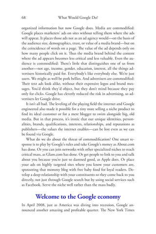 68                       What Would Google Do?

organized information but now Google does. Media are commodiﬁed:
Google places marketers’ ads on sites without telling them where the ads
will appear. It places those ads not as an ad agency would—on the basis of
the audience size, demographics, trust, or value of a media brand—but on
the coincidence of words on a page. The value of the ad depends only on
how many people click on it. Thus the media brand behind the content
where the ad appears becomes less critical and less valuable. Even the au-
dience is commodiﬁed: There’s little that distinguishes one of us from
another—not age, income, gender, education, interest, all the things ad-
vertisers historically paid for. Everybody’s like everybody else. We’re just
users. We might as well be pork bellies. And advertisers are commodiﬁed:
Their text ads look alike, without their expensive logos and brand mes-
sages. You’d think they’d object, but they don’t mind because they pay
only for clicks. Google has cleverly reduced the risk in advertising, so ad-
vertisers let Google drive.
    It isn’t all bad. The leveling of the playing ﬁeld the internet and Google
engineered also made it possible for a tiny store selling a niche product to
ﬁnd its ideal customer or for a mere blogger to swim alongside big, old
media. But in that process, it’s ironic that our unique identities, person-
alities, brands, qualiﬁcations, interests, relationships, and reputations as
publishers—the values the internet enables—can be lost even as we can
be found via Google.
    What do we do about the threat of commodiﬁcation? One smart re-
sponse is to play by Google’s rules and take Google’s money as About.com
has done. Or you can join networks with other specialized niches to reach
critical mass, as Glam.com has done. Or get people to link to you and talk
about you because you’re just so damned good, as Apple does. Or place
your ads on highly targeted sites where you know your customers are,
sponsoring that mommy blog with free baby food for loyal readers. De-
velop a deep relationship with your constituents so they come back to you
directly, not just through Google search but by using social services such
as Facebook. Serve the niche well rather than the mass badly.


         Welcome to the Google economy
In April 2008, just as America was diving into recession, Google an-
nounced another amazing and proﬁtable quarter. The New York Times
 