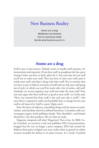 New Business Reality
                            Atoms are a drag
                        Middlemen are doomed
                        Free is a business model
                     Decide what business you’re in




                       Atoms are a drag
Stuﬀ is just so last-century. Nobody wants to handle stuﬀ anymore. It’s
inconvenient and expensive. If you have stuﬀ, to paraphrase the late, great
George Carlin, you have to ﬁnd a place for it. You must buy the raw stuﬀ
you’ll use to make your stuﬀ. Then you have to store your stuﬀ, pack it
inside more stuﬀ, and ship it along with other stuﬀ. Not to mention that
you have to pay to hold an inventory of stuﬀ and you risk your stuﬀ going
out of style, in which case you’ll be stuck with a lot of useless, old stuﬀ.
Anybody can reverse-engineer your stuﬀ and make the same stuﬀ. Now
you may argue that their stuﬀ isn’t as good as your stuﬀ—as Carlin said,
“Have you noticed that their stuﬀ is shit and your shit is stuﬀ?”—but
once there’s competitive stuﬀ, you’ll probably have to charge less for your
stuﬀ to sell more of it. Stuﬀ is a pain. Digits aren’t.
   Since the dawn of industry, controlling things and the means to make,
market, and distribute them has deﬁned businesses. Carmakers sold cars,
newspapers papers, book publishers books. They identiﬁed—and limited
themselves—by their products. We are what we make.
   Magazine companies sell what? Magazines? Not so fast. In 2008, Co-
lin Crawford, an executive at the tech publisher IDG Communications,
bragged that his was no longer a print company. IDG had crossed the
Rubicon from print to digital two years earlier when its growth in online
revenue exceeded the decline in its print revenue. As a result, Crawford
 