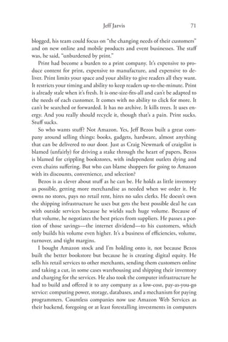 Jeff Jarvis                                71

blogged, his team could focus on “the changing needs of their customers”
and on new online and mobile products and event businesses. The staﬀ
was, he said, “unburdened by print.”
    Print had become a burden to a print company. It’s expensive to pro-
duce content for print, expensive to manufacture, and expensive to de-
liver. Print limits your space and your ability to give readers all they want.
It restricts your timing and ability to keep readers up-to-the-minute. Print
is already stale when it’s fresh. It is one-size-ﬁts-all and can’t be adapted to
the needs of each customer. It comes with no ability to click for more. It
can’t be searched or forwarded. It has no archive. It kills trees. It uses en-
ergy. And you really should recycle it, though that’s a pain. Print sucks.
Stuﬀ sucks.
    So who wants stuﬀ ? Not Amazon. Yes, Jeﬀ Bezos built a great com-
pany around selling things: books, gadgets, hardware, almost anything
that can be delivered to our door. Just as Craig Newmark of craigslist is
blamed (unfairly) for driving a stake through the heart of papers, Bezos
is blamed for crippling bookstores, with independent outlets dying and
even chains suﬀering. But who can blame shoppers for going to Amazon
with its discounts, convenience, and selection?
    Bezos is as clever about stuﬀ as he can be. He holds as little inventory
as possible, getting more merchandise as needed when we order it. He
owns no stores, pays no retail rent, hires no sales clerks. He doesn’t own
the shipping infrastructure he uses but gets the best possible deal he can
with outside services because he wields such huge volume. Because of
that volume, he negotiates the best prices from suppliers. He passes a por-
tion of those savings—the internet dividend—to his customers, which
only builds his volume even higher. It’s a business of eﬃciencies, volume,
turnover, and tight margins.
    I bought Amazon stock and I’m holding onto it, not because Bezos
built the better bookstore but because he is creating digital equity. He
sells his retail services to other merchants, sending them customers online
and taking a cut, in some cases warehousing and shipping their inventory
and charging for the services. He also took the computer infrastructure he
had to build and oﬀered it to any company as a low-cost, pay-as-you-go
service: computing power, storage, databases, and a mechanism for paying
programmers. Countless companies now use Amazon Web Services as
their backend, foregoing or at least forestalling investments in computers
 