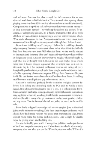 72                      What Would Google Do?

and software. Amazon has also created the infrastructure for an on-
demand workforce called Mechanical Turk (named after a phony chess-
playing automaton from 1769 that had a human chess master hidden inside).
Companies post a repetitive task to be done and anyone can earn money—
as little as one cent per task—by verifying the address in a picture, for ex-
ample, or categorizing content. It’s a ﬂexible marketplace for labor. With
all these services, Amazon is supporting a wave of entrepreneurial eﬀort.
Why would a bookstore do that? Amazon turned its cost center into a proﬁt
center—and beat Google to the opportunity (Google later followed suit).
    Bezos is not building a stuﬀ company. I believe he is building a knowl-
edge company. No one knows more about what identiﬁable individuals
buy than Amazon—not even Wal-Mart (to them, we are mostly a mass)
or the credit card company (they can’t necessarily see what products we buy
at the grocery store). Amazon knows what we bought, when we bought it,
and what else we bought with it. It can try out sales pitches to see which
work best. It knows enough to predict what we might want so it can en-
tice us to buy it. It has captured millions of reviews and ratings of every
imaginable product from people who have bought and used them: a more
valuable repository of consumer reports, I’d say, than Consumer Reports
itself. No one knows more about the stuﬀ we buy than Bezos. Handling
stuﬀ becomes a small price to pay to become so smart.
    Amazon is positioned perfectly for the transition to digital content de-
livery. It is selling and delivering books to PCs and its Kindle e-book
reader. It is selling movies direct to our TV sets. It is selling music down-
loads. Amazon has built a strong position in content thanks to innovations
ranging from reviews to searching inside books to automated recommen-
dations. By reﬂex, many of us go to Amazon to check out products before
we buy them. That is Amazon’s brand and value, as much as the stuﬀ it
sells.
    Bezos built a digital knowledge and service empire. Just as fast-food
joints make more money selling Coke than cheeseburgers and some retail
chains have built more value in real estate than merchandise sales, Bezos
doesn’t really make his money pushing atoms. Like Google, he creates
value by getting smart and building bits.
    Are you limited by your stuﬀ? If a magazine publisher no longer thinks
of itself as a magazine company and if a bookstore can build a knowledge
company, then ask what you can be. Where is your true value? I’ll bet it’s
 