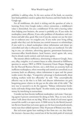 74                      What Would Google Do?

publisher is adding value. In the next section of the book, we examine
how book publishers need to update their business and their books for the
Google age.
   For all middlemen, the clock is ticking and the question of value is
looming. Every time Google makes a direct connection, a middleman’s
value is diminished. Are you a middleman? If the web is hurting rather
than helping your business, the answer is probably yes. If you make the
marketplace more eﬃcient, if you solve problems of abundance and con-
fusion and add value, good. But even if you do, anyone can use the inter-
net to undercut you—to craigslist you. If you make your living telling
people what they can’t do because you control resources or relationships,
if you work in a closed marketplace where information and choice are
controlled and value is obscured, then your days are numbered. I’m talk-
ing to you, car salesmen, advertising agencies, government bureaucrats,
insurance-oﬃce beneﬁt-deniers, head hunters, travel agents (oh, sorry,
they’re already nearly extinct), and real-estate agents.
   The internet abhors ineﬃciency, eliminating it whenever Google, Ama-
zon, eBay, craigslist, et al connect buyer to seller, demand to fulﬁllment,
question to answer, SWF to SWM. Economist Umair Haque, blogging
for the Harvard Business Review, sees a shift from an economy built on
ineﬃcient marketplaces, where ownership and control are centralized, to an
economy built on eﬃciency, where information is open and the power
resides nearer the edges. “Competitive advantage is fundamentally about
making markets work less eﬃciently,” he said. “One catastrophically
eﬀective way to do that is to hide and obscure information—to gain
bargaining power relative to the guy on the other side of the table.” The
new way to succeed is to do the opposite: “Release information bottle-
necks and make things more liquid.” In other words, stop trying to make
money by interfering in transactions.
   Consider my least favorite ineﬃcient marketplace: real estate. I hate pay-
ing agents 6 percent commission for doing so little. They, in turn, hate it
when I talk about them on my blog. What we think of real-estate agents
around the world is an open secret. A 2008 survey by the British Journal-
ism Review found that real-estate agents are the least-trusted professionals,
worse even than tabloid reporters. Only 10 percent of Britons trust them.
   But real-estate agents have nothing to fear from me—or, they think,
the internet—because they control one of the last dark pools of restricted
 