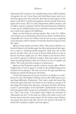 Jeff Jarvis                                75

information left in business: the multiple-listing service (MLS) database
of properties for sale. If your house isn’t listed there, buyers won’t see it
and other agents won’t show and sell it. But only real-estate agents can list
homes in the MLS. I call that monopolistic restraint of trade. Real-estate
agents call it service. The U.S. Justice Department called it antitrust, and
in 2008 it reached a settlement with the National Association of Realtors
to open up the multiple-listing service somewhat to discount brokers. It
was a small victory against the middleman.
   Agents say they bring you pricing expertise. But in the U.S., Zillow.
com will give you an automated estimate of your home’s worth based on
comparable sales in your area. Zillow tracks its own accuracy, comparing
actual sale prices with its estimates. So much for that bit of expertise from
Ms. Agent.
   Agents say they market your home. Pshaw. They used to advertise a se-
lection of homes in the Sunday paper, but those ads promoted their agen-
cies as much as marketing speciﬁc properties. Real-estate ads are like
grocery ads that entice you to come in because ﬂank steak is on sale or
because one house caught your eye. Now, thanks to the internet, there’s
less need for agencies to advertise in papers. Real-estate agents can save
money by putting listings on their own web sites or even on craigslist and
Zillow. They rarely pass those savings on to homeowners.
   Agents say they bring their expertise to buyers, not just sellers. When I
bought homes, I went to agents so I could see the multiple-listing service
and pick out my prospects. The only real service the agent provided was
hauling me around and letting me into homes.
   “A real-estate agent may see you not so much as an ally but as a mark,”
Steven D. Levitt and Stephen J. Dubner wrote in their 2005 paean to see-
ing things diﬀerently, Freakonomics. They cited a study that found that
real-estate agents keep their own homes on the market an average of 10
days longer than homes they represent—and agents sell their own homes
at prices 3 percent higher. Levitt and Dubner explained that it’s more ef-
ﬁcient for agents if they can get you to sell quickly, even if for a few dollars
less. “Here,” they wrote, “is the agent’s main weapon: the conversion of
information into fear.” In the long run, Zillow and similar services will
become smarter than the smartest agent. On the internet, more informa-
tion equals more power and value. (In the next section of the book, I’ll
outline how I propose to replace real-estate agents.)
 