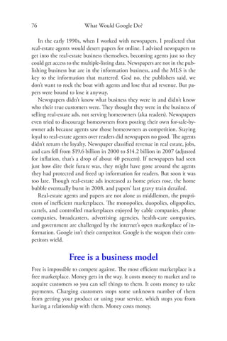 76                      What Would Google Do?

   In the early 1990s, when I worked with newspapers, I predicted that
real-estate agents would desert papers for online. I advised newspapers to
get into the real-estate business themselves, becoming agents just so they
could get access to the multiple-listing data. Newspapers are not in the pub-
lishing business but are in the information business, and the MLS is the
key to the information that mattered. God no, the publishers said, we
don’t want to rock the boat with agents and lose that ad revenue. But pa-
pers were bound to lose it anyway.
   Newspapers didn’t know what business they were in and didn’t know
who their true customers were. They thought they were in the business of
selling real-estate ads, not serving homeowners (aka readers). Newspapers
even tried to discourage homeowners from posting their own for-sale-by-
owner ads because agents saw those homeowners as competition. Staying
loyal to real-estate agents over readers did newspapers no good. The agents
didn’t return the loyalty. Newspaper classiﬁed revenue in real estate, jobs,
and cars fell from $19.6 billion in 2000 to $14.2 billion in 2007 (adjusted
for inﬂation, that’s a drop of about 40 percent). If newspapers had seen
just how dire their future was, they might have gone around the agents
they had protected and freed up information for readers. But soon it was
too late. Though real-estate ads increased as home prices rose, the home
bubble eventually burst in 2008, and papers’ last gravy train derailed.
   Real-estate agents and papers are not alone as middlemen, the propri-
etors of ineﬃcient marketplaces. The monopolies, duopolies, oligopolies,
cartels, and controlled marketplaces enjoyed by cable companies, phone
companies, broadcasters, advertising agencies, health-care companies,
and government are challenged by the internet’s open marketplace of in-
formation. Google isn’t their competitor. Google is the weapon their com-
petitors wield.


                 Free is a business model
Free is impossible to compete against. The most eﬃcient marketplace is a
free marketplace. Money gets in the way. It costs money to market and to
acquire customers so you can sell things to them. It costs money to take
payments. Charging customers stops some unknown number of them
from getting your product or using your service, which stops you from
having a relationship with them. Money costs money.
 