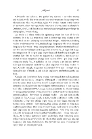 Jeff Jarvis                              77

   Obviously, that’s absurd. The goal of any business is to collect money
and make a proﬁt. The most sensible way to do that is to charge the people
who consume what you produce, right? Not always. Return to the chapter
on networks, where new-age phone companies (Skype), retail marketplaces
(Amazon, eBay), and classiﬁed-ad marketplaces (craigslist) grow larger by
charging less, even nothing.
   As much as I abuse media for operating under the rules of the old
economy, let it be said that more than a century ago they created a new
model built on not charging customers full freight. Rather than making
readers or viewers cover costs, media charge the people who want to reach
the people they reach—they charge advertisers. That is what makes broad-
cast free and newspapers and magazines inexpensive. A high-end maga-
zine might cost $4–$5 per copy to produce and distribute; it might cost
another $20–$30 to market to acquire that subscriber. Yet many suc-
cessful monthly magazines charge their readers only $1 per copy to sub-
scribe; it’s nearly free. A publisher in this scenario is in the hole $50 or
more per subscriber in the ﬁrst year (that improves every time readers re-
new). Clearly, though, magazines make money from ads—enough to dig
themselves out of that hole and earn an impressive proﬁt through the side
door.
   Google and the internet have created more models for making money
through that side door. The appeal of this path is that often you need not
own the assets that make you money. Google doesn’t want to own the
content it searches; it wants knowledge to be free online so it can organize
more of it. In the late 1990s, Google executives came to me when I worked
for a magazine publisher, trying to convince us that we should take all our
content archives—for which we charged readers—and put them on the
internet for free. Google search, in turn, would send lots of traﬃc to the
old articles. Google also oﬀered to put its ads on these pages, making new
money on old content—more money, they assured us, than we were mak-
ing from archive fees. They were probably right, but I knew it would have
been impossible to convince magazine publishers—who were too accus-
tomed to owning and exploiting their valuable assets—to see value else-
where. At the time, publishers didn’t understand that restricting access
online was turning away people to whom they could show ads and sell
magazines and build relationships. The pay wall was less a revenue oppor-
tunity than an opportunity cost.
 
