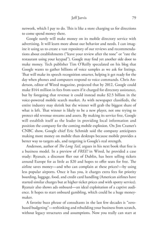 Jeff Jarvis                              79

network, which I pay to do. This is like a store charging us for directions
to come spend money there.
   Google surely will make money on its mobile directory service with
advertising. It will learn more about our behavior and needs. I can imag-
ine it using us to create a vast repository of our reviews and recommenda-
tions about establishments (“leave your review after the tone” or “rate the
restaurant using your keypad”). Google may ﬁnd yet another side door to
make money. Tech publisher Tim O’Reilly speculated on his blog that
Google wants to gather billions of voice samples as we ask for listings.
That will make its speech recognition smarter, helping it get ready for the
day when phones and computers respond to voice commands. Chris An-
derson, editor of Wired magazine, projected that by 2012, Google could
make $144 million in fees from users if it charged for directory assistance,
but by foregoing that revenue it could instead make $2.5 billion in the
voice-powered mobile search market. As with newspaper classiﬁeds, the
entire industry may shrink but the winner will grab the biggest share of
what is left. That winner is likely to be a new player, not one trying to
protect old revenue streams and assets. By making its service free, Google
will establish itself as the leader in providing local information and
position the company for the coming mobile explosion. On Jim Cramer’s
CNBC show, Google chief Eric Schmidt said the company anticipates
making more money on mobile than desktops because mobile provides a
better way to targets ads, and targeting is Google’s real strength.
   Anderson, author of The Long Tail, argues in his next book that free is
a business model. In a preview of FREE! in Wired, he provided a case
study: Ryanair, a discount ﬂier out of Dublin, has been selling tickets
around Europe for as little as $20 and hopes to oﬀer seats for free. The
airline saves money—and who can complain at these prices?—by using
less popular airports. Once it has you, it charges extra fees for priority
boarding, luggage, food, and credit card handling (American airlines have
started similar charges but at higher ticket prices and with spotty service).
Ryanair also shows ads onboard—an ideal exploitation of a captive audi-
ence. It hopes to start onboard gambling, which could be a huge money-
maker.
   A favorite buzz phrase of consultants in the last few decades is “zero-
based budgeting”—rethinking and rebuilding your business from scratch,
without legacy structures and assumptions. Now you really can start at
 