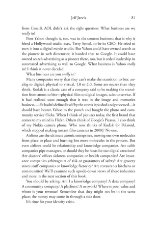 Jeff Jarvis                              81

from Gmail). AOL didn’t ask the right question: What business are we
really in?
   Poor Yahoo thought it, too, was in the content business; that is why it
hired a Hollywood studio exec, Terry Semel, to be its CEO. He tried to
turn it into a digital movie studio. But Yahoo could have owned search as
the pioneer in web directories; it handed that to Google. It could have
owned search advertising as a pioneer there, too, but it ceded leadership in
automated advertising as well to Google. What business is Yahoo really
in? I think it never decided.
   What business are you really in?
   Many companies worry that they can’t make the transition to bits: an-
alog to digital, physical to virtual, 1.0 to 2.0. Some are nearer than they
think. Kodak is a classic case of a company said to be making the transi-
tion from atoms to bits—physical ﬁlm to digital images, sales to service. If
it had realized soon enough that it was in the image and memories
business—if it hadn’t deﬁned itself by the atoms it pushed and processed—it
should have beaten Yahoo to the punch and bought the photo and com-
munity service Flickr. When I think of pictures today, the ﬁrst brand that
comes to my mind is Flickr. Others think of Google’s Picassa. I also think
of my Nokia camera phone. Who now thinks of Kodak (or Polaroid,
which stopped making instant ﬁlm cameras in 2008)? No one.
   Airlines are the ultimate atomic enterprises, moving our own molecules
from place to place and burning lots more molecules in the process. But
even airlines could be relationship and knowledge companies. Are cable
companies pipe managers, or should they be hosts for our digital creations?
Are doctors’ oﬃces sickness companies or health companies? Are insur-
ance companies arbitrageurs of risk or guarantors of safety? Are grocery
stores stuﬀ companies or knowledge factories? Are restaurants kitchens or
communities? We’ll examine such upside-down views of these industries
and more in the next section of this book.
   You should be asking: Am I a knowledge company? A data company?
A community company? A platform? A network? Where is your value and
where is your revenue? Remember that they might not be in the same
place; the money may come in through a side door.
   It’s time for your identity crisis.
 