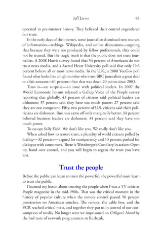 Jeff Jarvis                              83

operated in pre-internet history. They believed their control engendered
our trust.
   In the early days of the internet, some journalists dismissed new sources
of information—weblogs, Wikipedia, and online discussions—arguing
that because they were not produced by fellow professionals, they could
not be trusted. But the tragic truth is that the public does not trust jour-
nalists. A 2008 Harris survey found that 54 percent of Americans do not
trust news media, and a Sacred Heart University poll said that only 19.6
percent believe all or most news media. In the U.K., a 2008 YouGov poll
found what looks like a high number who trust BBC journalists a great deal
or a fair amount—61 percent—but that was down 20 points since 2003.
   Trust is—no surprise—an issue with political leaders. In 2007 the
World Economic Forum released a Gallup Voice of the People survey
reporting that globally, 43 percent of citizens said political leaders are
dishonest; 37 percent said they have too much power; 27 percent said
they are not competent. Fifty-two percent of U.S. citizens said their poli-
ticians are dishonest. Business came oﬀ only marginally better: 34 percent
believed business leaders are dishonest; 34 percent said they have too
much power.
   To co-opt Sally Field: We don’t like you. We really don’t like you.
   When asked how to restore trust, a plurality of world citizens polled by
Gallup—32 percent—argued for transparency and 13 percent pushed for
dialogue with consumers. There is Weinberger’s Corollary in action: Open
up, hand over control, and you will begin to regain the trust you have
lost.


                       Trust the people
Before the public can learn to trust the powerful, the powerful must learn
to trust the public.
   I learned my lesson about trusting the people when I was a TV critic at
People magazine in the mid-1980s. That was the critical moment in the
history of popular culture when the remote control passed 50 percent
penetration on American couches. The remote, the cable box, and the
VCR reached critical mass, and together they put us in control of our con-
sumption of media. No longer were we imprisoned on Gilligan’s Island by
the bad taste of network programmers in Burbank.
 