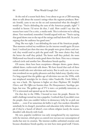 84                       What Would Google Do?

   At the end of a season back then, I was about to go on a CBS morning
show to talk about the season’s ratings when the segment producer, Bon-
nie Arnold, came to me on the set and summarized what she thought I
would say: “You’re defending the taste of the American people, right?” I
recoiled in horror. I’d never do that, I said. How could I say that the
masses have taste? I’m a critic, a media snob. This is television we’re talking
about. Vast wasteland, remember? Arnold argued with me: “You’re saying
that good shows rose to the top of the ratings and bad shows fell. So you’re
arguing that the audience has good taste.”
   Ding. She was right. I was defending the taste of the American people.
That moment evolved my worldview (as the internet would again 20 years
later). I realized just then that once the people were given choice and con-
trol, they would tend to pick the good stuﬀ. The more choice they had,
the better the stuﬀ they picked. The better stuﬀ they picked, the more
Hollywood was forced to make good shows for them. Here was a virtuous
cultural circle and another law: Abundance breeds quality.
   Of course, there have been exceptions—blooper shows, game shows,
tabloid shows, trailer-trash talk shows. We have feared that each of these
trends would take over television and society. But in each case, we as a na-
tion overdosed on our guilty pleasures and they faded away. Quality wins.
I’ve long argued that the golden age of television was not the 1950s, with
our misplaced nostalgia for its cheesy video Vaudeville. Uncle Miltie, I
say, was a hack. The Sopranos is higher art than Playhouse 90. Seinfeld,
Cheers, and The Oﬃce are funnier than The Honeymooners. Sacrilege, per-
haps, but true. The golden age of TV is now—or probably tomorrow, as
TV is reinvented and opened up on the internet.
   On that day in the 1980s, I learned to trust the people. Bonnie Ar-
nold’s challenge turned me into a populist. I realized that if you didn’t trust
the people, then you couldn’t believe in democracy (why let us pick our
leaders . . . even if we sometimes do bollix it up?), free markets (shouldn’t
somebody be in charge?), journalism and education (why inform the peo-
ple if they’re a bunch of idiots?), even reform religion (surely the masses
shouldn’t talk directly with God).
   My new, populist worldview was only strengthened by my experience
with the internet, which gives us control over not just our consumption of
media but now its creation. The internet enables unlimited creation and,
because abundance breeds quality, we now have more good stuﬀ. I know,
 
