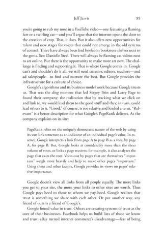 Jeff Jarvis                                     85

you’re going to rub my nose in a YouTube video—one featuring a ﬂaming
fart or a twirling cat—and you’ll argue that the internet opens the door to
the creation of crap. That, it does. But it also oﬀers new opportunities for
talent and new stages for voices that could not emerge in the old systems
of control. There have always been bad books on bookstore shelves next to
the gems. See: Danielle Steel. There will always be ﬂaming cat videos next
to art online. But there is the opportunity to make more art now. The chal-
lenge is ﬁnding and supporting it. That is where Google comes in. Google
can’t and shouldn’t do it all; we still need curators, editors, teachers—and
ad salespeople—to ﬁnd and nurture the best. But Google provides the
infrastructure for a culture of choice.
   Google’s algorithms and its business model work because Google trusts
us. That was the ding moment that led Sergey Brin and Larry Page to
found their company: the realization that by tracking what we click on
and link to, we would lead them to the good stuﬀ and they, in turn, could
lead others to it. “Good,” of course, is too relative and loaded a term. “Rel-
evant” is a better description for what Google’s PageRank delivers. As the
company explains on its site:

   PageRank relies on the uniquely democratic nature of the web by using
   its vast link structure as an indicator of an individual page’s value. In es-
   sence, Google interprets a link from page A to page B as a vote, by page
   A, for page B. But, Google looks at considerably more than the sheer
   volume of votes, or links a page receives; for example, it also analyzes the
   page that casts the vote. Votes cast by pages that are themselves “impor-
   tant” weigh more heavily and help to make other pages “important.”
   Using these and other factors, Google provides its views on pages’ rela-
   tive importance.

    Google doesn’t view all links from all people equally. The more links
you get to your site, the more your links to other sites are worth. Thus
Google pays heed to those to whom we pay heed. Google realizes that
trust is something we share with each other. Or put another way, any
friend of ours is a friend of Google’s.
    Google found value in trust. Others are creating systems of trust as the
core of their businesses. Facebook helps us build lists of those we know
and trust. eBay turned internet commerce’s disadvantage—fear of being
 