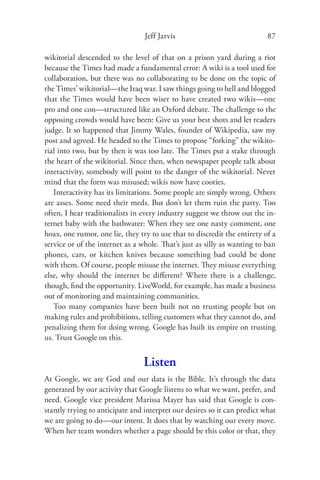 Jeff Jarvis                              87

wikitorial descended to the level of that on a prison yard during a riot
because the Times had made a fundamental error: A wiki is a tool used for
collaboration, but there was no collaborating to be done on the topic of
the Times’ wikitorial—the Iraq war. I saw things going to hell and blogged
that the Times would have been wiser to have created two wikis—one
pro and one con—structured like an Oxford debate. The challenge to the
opposing crowds would have been: Give us your best shots and let readers
judge. It so happened that Jimmy Wales, founder of Wikipedia, saw my
post and agreed. He headed to the Times to propose “forking” the wikito-
rial into two, but by then it was too late. The Times put a stake through
the heart of the wikitorial. Since then, when newspaper people talk about
interactivity, somebody will point to the danger of the wikitorial. Never
mind that the form was misused; wikis now have cooties.
   Interactivity has its limitations. Some people are simply wrong. Others
are asses. Some need their meds. But don’t let them ruin the party. Too
often, I hear traditionalists in every industry suggest we throw out the in-
ternet baby with the bathwater: When they see one nasty comment, one
hoax, one rumor, one lie, they try to use that to discredit the entirety of a
service or of the internet as a whole. That’s just as silly as wanting to ban
phones, cars, or kitchen knives because something bad could be done
with them. Of course, people misuse the internet. They misuse everything
else, why should the internet be diﬀerent? Where there is a challenge,
though, ﬁnd the opportunity. LiveWorld, for example, has made a business
out of monitoring and maintaining communities.
   Too many companies have been built not on trusting people but on
making rules and prohibitions, telling customers what they cannot do, and
penalizing them for doing wrong. Google has built its empire on trusting
us. Trust Google on this.


                                 Listen
At Google, we are God and our data is the Bible. It’s through the data
generated by our activity that Google listens to what we want, prefer, and
need. Google vice president Marissa Mayer has said that Google is con-
stantly trying to anticipate and interpret our desires so it can predict what
we are going to do—our intent. It does that by watching our every move.
When her team wonders whether a page should be this color or that, they
 