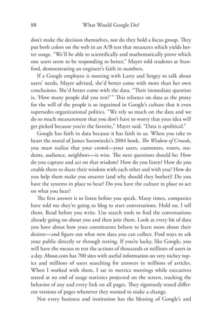 88                      What Would Google Do?

don’t make the decision themselves, nor do they hold a focus group. They
put both colors on the web in an A/B test that measures which yields bet-
ter usage. “We’ll be able to scientiﬁcally and mathematically prove which
one users seem to be responding to better,” Mayer told students at Stan-
ford, demonstrating an engineer’s faith in numbers.
    If a Google employee is meeting with Larry and Sergey to talk about
users’ needs, Mayer advised, she’d better come with more than her own
conclusions. She’d better come with the data. “Their immediate question
is, ‘How many people did you test?’ ” This reliance on data as the proxy
for the will of the people is so ingrained in Google’s culture that it even
supersedes organizational politics. “We rely so much on the data and we
do so much measurement that you don’t have to worry that your idea will
get picked because you’re the favorite,” Mayer said. “Data is apolitical.”
    Google has faith in data because it has faith in us. When you take to
heart the moral of James Surowiecki’s 2004 book, The Wisdom of Crowds,
you must realize that your crowd—your users, customers, voters, stu-
dents, audience, neighbors—is wise. The next questions should be: How
do you capture and act on that wisdom? How do you listen? How do you
enable them to share their wisdom with each other and with you? How do
you help them make you smarter (and why should they bother)? Do you
have the systems in place to hear? Do you have the culture in place to act
on what you hear?
    The ﬁrst answer is to listen before you speak. Many times, companies
have told me they’re going to blog to start conversations. Hold on, I tell
them. Read before you write. Use search tools to ﬁnd the conversations
already going on about you and then join them. Look at every bit of data
you have about how your constituents behave to learn more about their
desires—and ﬁgure out what new data you can collect. Find ways to ask
your public directly or through testing. If you’re lucky, like Google, you
will have the means to test the actions of thousands or millions of users in
a day. About.com has 700 sites with useful information on very nichey top-
ics and millions of users searching for answers in millions of articles.
When I worked with them, I sat in metrics meetings while executives
stared at no end of usage statistics projected on the screen, tracking the
behavior of any and every link on all pages. They rigorously tested diﬀer-
ent versions of pages whenever they wanted to make a change.
    Not every business and institution has the blessing of Google’s and
 