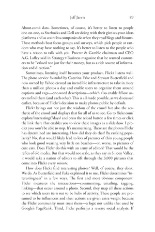 Jeff Jarvis                              89

About.com’s data. Sometimes, of course, it’s better to listen to people
one-on-one, as Starbucks and Dell are doing with their give-us-your-ideas
platforms and as countless companies do when they read blogs and forums.
These methods beat focus groups and surveys, which pick people at ran-
dom who may have nothing to say. It’s better to listen to the people who
have a reason to talk with you. Procter & Gamble chairman and CEO
A.G. Laﬂey said in Strategy + Business magazine that he wanted custom-
ers to be “valued not just for their money, but as a rich source of informa-
tion and direction.”
   Sometimes, listening itself becomes your product. Flickr listens well.
The photo service founded by Caterina Fake and Stewart Butterﬁeld and
now owned by Yahoo created an incredible infrastructure to take in more
than a million photos a day and enable users to organize them around
captions and tags—one-word descriptions—which also enable fellow us-
ers to ﬁnd them (and each other). This is all made possible, as we discussed
earlier, because of Flickr’s decision to make photos public by default.
   Flickr brings out not just the wisdom of the crowd but also the aes-
thetic of the crowd and displays that for all of us to see. Go to ﬂickr.com/
explore/interesting/7days/ and press the reload button a few times or click
the link there that enables you to view these images as a slideshow. I pre-
dict you won’t be able to stop. It’s mesmerizing. These are the photos Flickr
has determined are interesting. How did they do that? By ranking popu-
larity? No, that would likely lead to lots of pictures of thin young people
who look good wearing very little on beaches—or, worse, to pictures of
cute cats. Does Flickr do this with an army of editors? That would be the
reﬂex of old media. But that would not scale, as they say in Silicon Valley;
it would take a nation of editors to sift through the 3,000 pictures that
come into Flickr every minute.
   How does Flickr ﬁnd interesting photos? Well, of course, they don’t.
We do. As Butterﬁeld and Fake explained it to me, Flickr determines “in-
terestingness” in a few ways. The ﬁrst and most obvious component:
Flickr measures the interactions—commenting, emailing, tagging,
linking—that occur around a photo. Second, they map all these actions
to see which users turn out to be hubs of activity. These people are pre-
sumed to be inﬂuencers and their actions are given extra weight because
the Flickr community must trust them—a logic not unlike that used by
Google’s PageRank. Third, Flickr performs a reverse social analysis: If
 