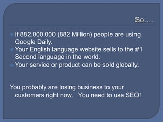 So….If 882,000,000 (882 Million) people are using Google Daily.Your English language website sells to the #1 Second language in the world.Your service or product can be sold globally.You probably are losing business to your competitors right now.   You need to use SEO!