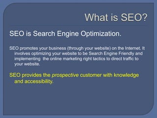What is SEO?SEO is Search Engine Optimization.  SEO promotes your business (through your website) on the Internet. It involves optimizing your website to be Search Engine Friendly and implementing  the online marketing right tactics to direct traffic to your website. SEO provides the prospective customer with knowledge and accessibility.