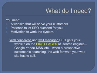 What do I need?You need:A website that will serve your customers.Patience to let SEO succeed for you.Motivation to work the system.Well conceived and well managed SEO gets your website on the FIRST PAGES of  search engines – Google-Yahoo-MSN-etc.,  when a prospective customer is searching  the web for what your web site has to sell.
