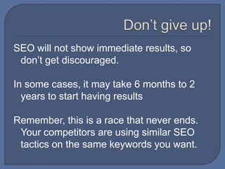 Don’t give up!SEO will not show immediate results, so don’t get discouraged.In some cases, it may take 6 months to 2 years to start having resultsRemember, this is a race that never ends.  Your competitors are using similar SEO tactics on the same keywords you want.  