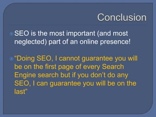 ConclusionSEO is the most important (and most neglected) part of an online presence!“Doing SEO, I cannot guarantee you will be on the first page of every Search Engine search but if you don’t do any SEO, I can guarantee you will be on the last”