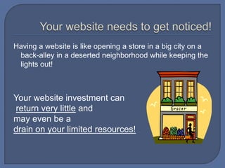 Your website needs to get noticed!Having a website is like opening a store in a big city on a back-alley in a deserted neighborhood while keeping the lights out! Your website investment canreturn very little and may even be a drain on your limited resources!