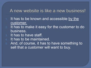 A new website is like a new business!It has to be known and accessible by the customer.It has to make it easy for the customer to do business.It has to have staff.It has to be maintained.And, of course, it has to have something to sell that a customer will want to buy.