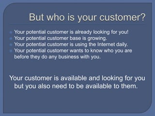 But who is your customer?Your potential customer is already looking for you!Your potential customer base is growing.Your potential customer is using the Internet daily.Your potential customer wants to know who you are before they do any business with you.Your customer is available and looking for you but you also need to be available to them. 