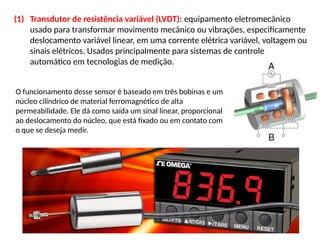 (1) Transdutor de resistência variável (LVDT): equipamento eletromecânico
usado para transformar movimento mecânico ou vibrações, especificamente
deslocamento variável linear, em uma corrente elétrica variável, voltagem ou
sinais elétricos. Usados principalmente para sistemas de controle
automático em tecnologias de medição.
O funcionamento desse sensor é baseado em três bobinas e um
núcleo cilíndrico de material ferromagnético de alta
permeabilidade. Ele dá como saída um sinal linear, proporcional
ao deslocamento do núcleo, que está fixado ou em contato com
o que se deseja medir.
 