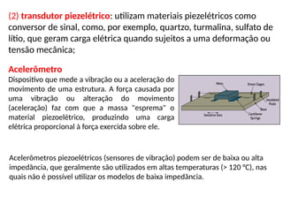 (2) transdutor piezelétrico: utilizam materiais piezelétricos como
conversor de sinal, como, por exemplo, quartzo, turmalina, sulfato de
lítio, que geram carga elétrica quando sujeitos a uma deformação ou
tensão mecânica;
Acelerômetro
Dispositivo que mede a vibração ou a aceleração do
movimento de uma estrutura. A força causada por
uma vibração ou alteração do movimento
(aceleração) faz com que a massa "esprema" o
material piezoelétrico, produzindo uma carga
elétrica proporcional à força exercida sobre ele.
Acelerômetros piezoelétricos (sensores de vibração) podem ser de baixa ou alta
impedância, que geralmente são utilizados em altas temperaturas (> 120 °C), nas
quais não é possível utilizar os modelos de baixa impedância.
 