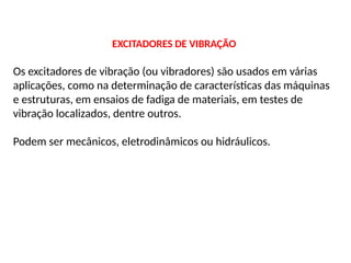 EXCITADORES DE VIBRAÇÃO
Os excitadores de vibração (ou vibradores) são usados em várias
aplicações, como na determinação de características das máquinas
e estruturas, em ensaios de fadiga de materiais, em testes de
vibração localizados, dentre outros.
Podem ser mecânicos, eletrodinâmicos ou hidráulicos.
 
