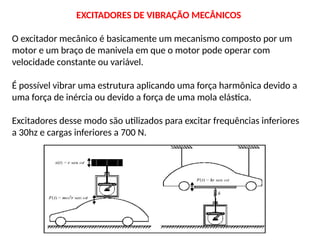EXCITADORES DE VIBRAÇÃO MECÂNICOS
O excitador mecânico é basicamente um mecanismo composto por um
motor e um braço de manivela em que o motor pode operar com
velocidade constante ou variável.
É possível vibrar uma estrutura aplicando uma força harmônica devido a
uma força de inércia ou devido a força de uma mola elástica.
Excitadores desse modo são utilizados para excitar frequências inferiores
a 30hz e cargas inferiores a 700 N.
 