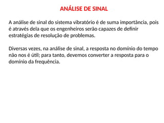 ANÁLISE DE SINAL
A análise de sinal do sistema vibratório é de suma importância, pois
é através dela que os engenheiros serão capazes de definir
estratégias de resolução de problemas.
Diversas vezes, na análise de sinal, a resposta no domínio do tempo
não nos é útil; para tanto, devemos converter a resposta para o
domínio da frequência.
 