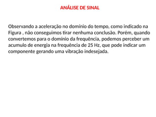 ANÁLISE DE SINAL
Observando a aceleração no domínio do tempo, como indicado na
Figura , não conseguimos tirar nenhuma conclusão. Porém, quando
convertemos para o domínio da frequência, podemos perceber um
acumulo de energia na frequência de 25 Hz, que pode indicar um
componente gerando uma vibração indesejada.
 