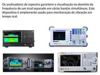 Os analisadores de espectro garantem a visualização no domínio da
frequência de um sinal separado em várias bandas simultâneas. Este
dispositivo é amplamente usado para monitoração de vibração em
tempo real.
 