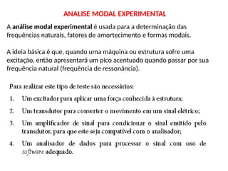 A análise modal experimental é usada para a determinação das
frequências naturais, fatores de amortecimento e formas modais.
A ideia básica é que, quando uma máquina ou estrutura sofre uma
excitação, então apresentará um pico acentuado quando passar por sua
frequência natural (frequência de ressonância).
ANALISE MODAL EXPERIMENTAL
 