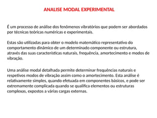 ANALISE MODAL EXPERIMENTAL
É um processo de análise dos fenômenos vibratórios que podem ser abordados
por técnicas teóricas numéricas e experimentais.
Estas são utilizadas para obter o modelo matemático representativo do
comportamento dinâmico de um determinado componente ou estrutura,
através das suas características naturais, frequência, amortecimento e modos de
vibração.
Uma análise modal detalhada permite determinar frequências naturais e
respetivos modos de vibração assim como o amortecimento. Esta análise é
relativamente simples, quando efetuada em componentes básicos, e pode ser
extremamente complicada quando se qualifica elementos ou estruturas
complexas, expostos a várias cargas externas.
 