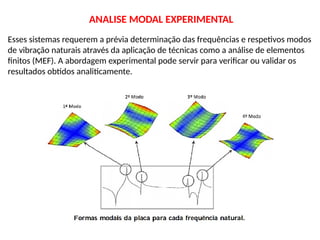 Esses sistemas requerem a prévia determinação das frequências e respetivos modos
de vibração naturais através da aplicação de técnicas como a análise de elementos
finitos (MEF). A abordagem experimental pode servir para verificar ou validar os
resultados obtidos analiticamente.
ANALISE MODAL EXPERIMENTAL
 