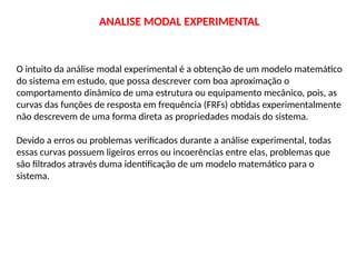 O intuito da análise modal experimental é a obtenção de um modelo matemático
do sistema em estudo, que possa descrever com boa aproximação o
comportamento dinâmico de uma estrutura ou equipamento mecânico, pois, as
curvas das funções de resposta em frequência (FRFs) obtidas experimentalmente
não descrevem de uma forma direta as propriedades modais do sistema.
Devido a erros ou problemas verificados durante a análise experimental, todas
essas curvas possuem ligeiros erros ou incoerências entre elas, problemas que
são filtrados através duma identificação de um modelo matemático para o
sistema.
ANALISE MODAL EXPERIMENTAL
 