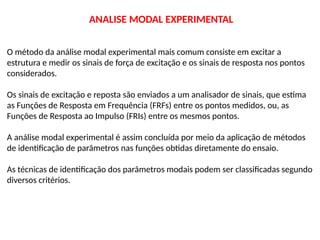 O método da análise modal experimental mais comum consiste em excitar a
estrutura e medir os sinais de força de excitação e os sinais de resposta nos pontos
considerados.
Os sinais de excitação e reposta são enviados a um analisador de sinais, que estima
as Funções de Resposta em Frequência (FRFs) entre os pontos medidos, ou, as
Funções de Resposta ao Impulso (FRIs) entre os mesmos pontos.
A análise modal experimental é assim concluída por meio da aplicação de métodos
de identificação de parâmetros nas funções obtidas diretamente do ensaio.
As técnicas de identificação dos parâmetros modais podem ser classificadas segundo
diversos critérios.
ANALISE MODAL EXPERIMENTAL
 