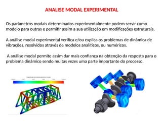 Os parâmetros modais determinados experimentalmente podem servir como
modelo para outras e permitir assim a sua utilização em modificações estruturais.
A análise modal experimental verifica e/ou explica os problemas de dinâmica de
vibrações, resolvidos através de modelos analíticos, ou numéricos.
A análise modal permite assim dar mais confiança na obtenção da resposta para o
problema dinâmico sendo muitas vezes uma parte importante do processo.
ANALISE MODAL EXPERIMENTAL
 