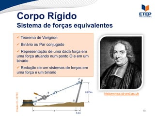 Corpo Rígido
     Sistema de forças equivalentes
  Teorema de Varignon
 Forças externas e internas
  Binário da transmissibilidade
 Princípioou Par conjugado
  Representação de uma dada força
 Momento de força em relação a um em
ponto força atuando num ponto O e em um
 uma
 binário
     Redução de um sistemas de forças em
    uma força e um binário
                                         C




                          B                   0.875m
Criação: DI - CETEC




                                                       history.mcs.st-and.ac.uk
                      A
                                   D
                      E


                              d                                                   16
                                       0.2m
 