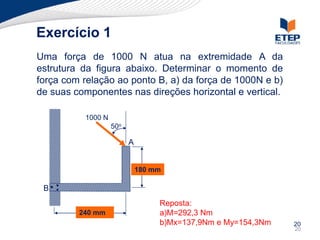 Exercício 1
Uma força de 1000 N atua na extremidade A da
estrutura da figura abaixo. Determinar o momento de
força com relação ao ponto B, a) da força de 1000N e b)
de suas componentes nas direções horizontal e vertical.

          1000 N
                   50o

                         A


                             180 mm

 B
                                  Reposta:
         240 mm                   a)M=292,3 Nm
                                  b)Mx=137,9Nm e My=154,3Nm   20
                                                              20
 