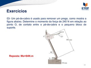 Exercícios
03- Um pé-de-cabra é usado para remover um prego, como mostra a
figura abaixo. Determine o momento da força de 240 N em relação ao
ponto O, de contato entre o pé-de-cabra e o pequeno bloco de
suporte.




 Reposta: Mo=84N.m


                                                               33
 